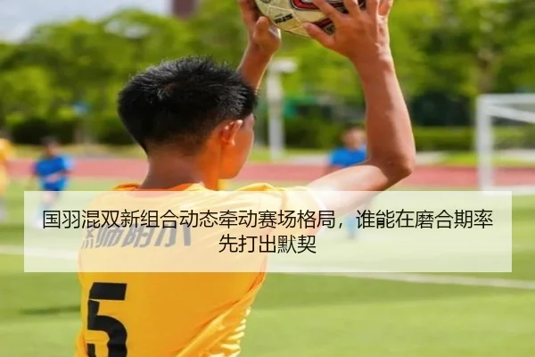 国羽混双新组合动态牵动赛场格局，谁能在磨合期率先打出默契 - qutiyu